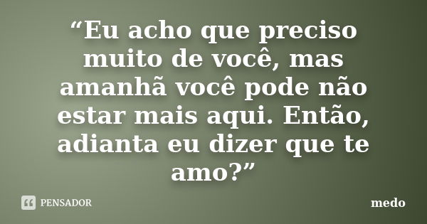 “Eu acho que preciso muito de você, mas amanhã você pode não estar mais aqui. Então, adianta eu dizer que te amo?”... Frase de Medo.