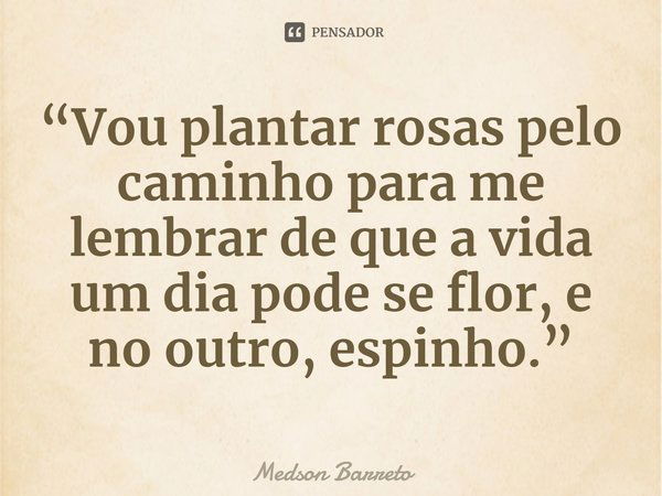 ⁠“Vou plantar rosas pelo caminho para me lembrar de que a vida um dia pode se flor, e no outro, espinho.”... Frase de Medson Barreto.