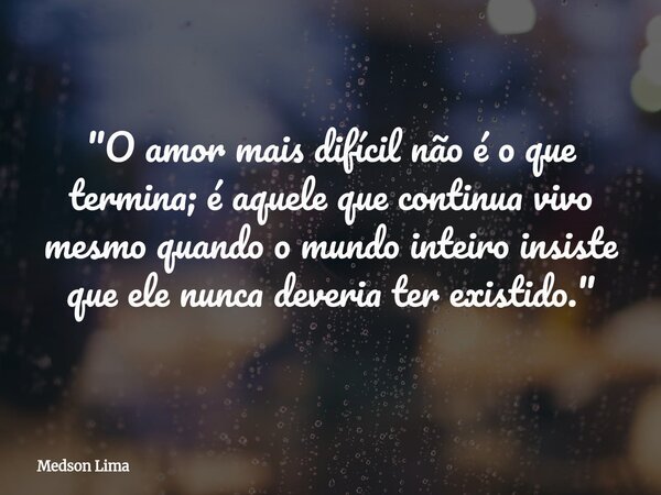 "O amor mais difícil não é o que termina; é aquele que continua vivo mesmo quando o mundo inteiro insiste que ele nunca deveria ter existido."... Frase de Medson Lima.
