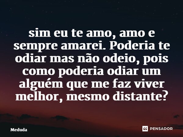 ⁠sim eu te amo, amo e sempre amarei. Poderia te odiar mas não odeio, pois como poderia odiar um alguém que me faz viver melhor, mesmo distante?... Frase de Meduda.