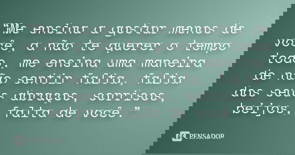 “Me ensina a gostar menos de você, a não te querer o tempo todo, me ensina uma maneira de não sentir falta, falta dos seus abraços, sorrisos, beijos, falta de v