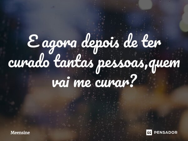 E agora depois de ter curado tantas pessoas,quem vai me curar?... Frase de Meensine.