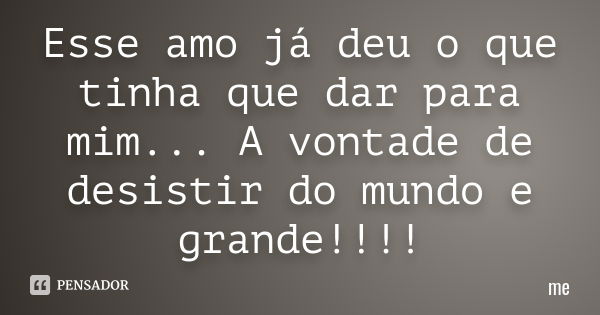 Esse amo já deu o que tinha que dar para mim... A vontade de desistir do mundo e grande!!!!... Frase de Me.