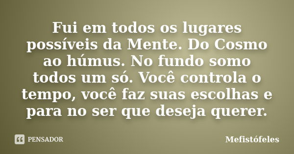 Fui em todos os lugares possíveis da Mente. Do Cosmo ao húmus. No fundo somo todos um só. Você controla o tempo, você faz suas escolhas e para no ser que deseja... Frase de Mefistófeles.