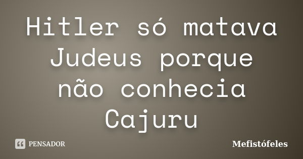 Hitler só matava Judeus porque não conhecia Cajuru... Frase de Mefistófeles.