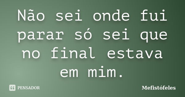 Não sei onde fui parar só sei que no final estava em mim.... Frase de Mefistófeles.