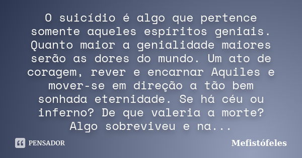 O suicídio é algo que pertence somente aqueles espíritos geniais. Quanto maior a genialidade maiores serão as dores do mundo. Um ato de coragem, rever e encarna... Frase de Mefistófeles.