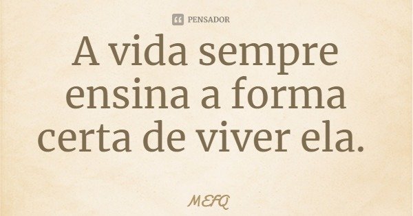 A vida sempre ensina a forma certa de viver ela.... Frase de MEFQ.