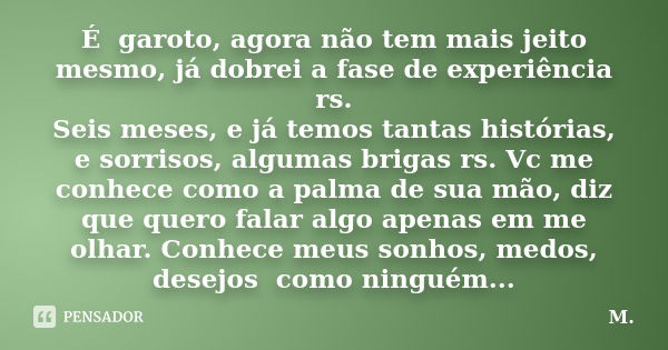 É garoto, agora não tem mais jeito mesmo, já dobrei a fase de experiência rs. Seis meses, e já temos tantas histórias, e sorrisos, algumas brigas rs. Vc me conh... Frase de M..