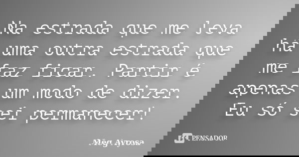 Na estrada que me leva há uma outra estrada que me faz ficar. Partir é apenas um modo de dizer. Eu só sei permanecer!... Frase de Meg Ayrosa.