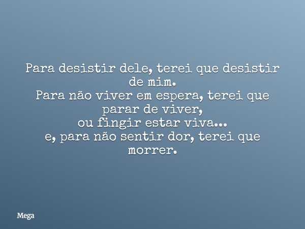 Para desistir dele, terei que desistir de mim. Para não viver em espera, terei que parar de viver, ou fingir estar viva... e, para não sentir dor, terei que mor... Frase de Mega.