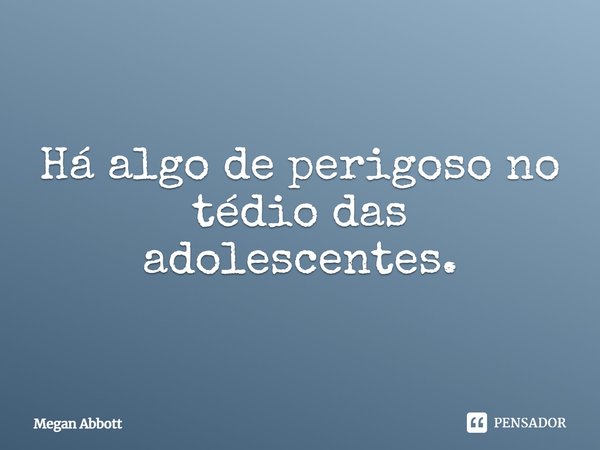 ⁠Há algo de perigoso no tédio das adolescentes.... Frase de Megan Abbott.