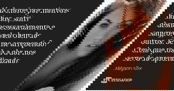 Já chorei por motivos bobos, sofri desnecessariamente e sangrei pelo bem de outros. Se me arrependo? Creio que toda a dor nos serve de aprendizado.... Frase de Megan Fox.