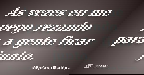 As vezes eu me pego rezando para a gente ficar junto.... Frase de Meghan Hastings.