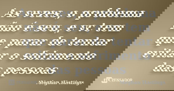 As vezes, o problema não é seu, e vc tem que parar de tentar evitar o sofrimento das pessoas... Frase de Meghan Hastings.