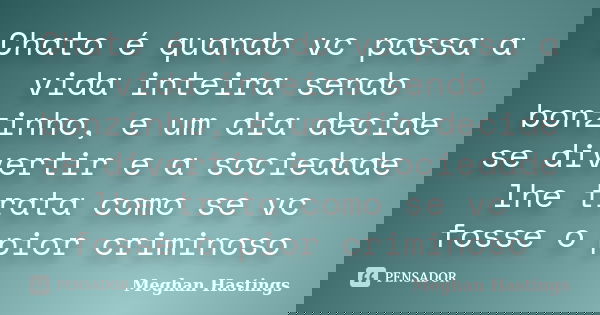 Chato é quando vc passa a vida inteira sendo bonzinho, e um dia decide se divertir e a sociedade lhe trata como se vc fosse o pior criminoso... Frase de Meghan Hastings.