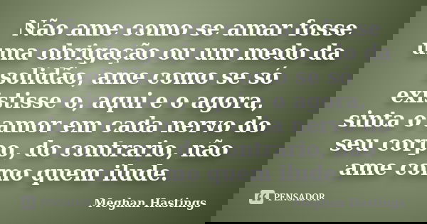 Não ame como se amar fosse uma obrigação ou um medo da solidão, ame como se só existisse o, aqui e o agora, sinta o amor em cada nervo do seu corpo, do contrari... Frase de Meghan Hastings.