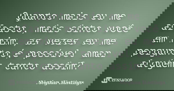 Quanto mais eu me afasto, mais sinto você em mim, as vezes eu me pergunto,é possível amar alguém tanto assim?... Frase de Meghan Hastings.