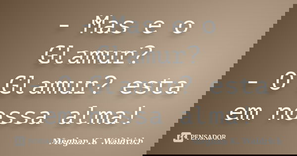 - Mas e o Glamur? - O Glamur? esta em nossa alma!... Frase de Meghan K. Waldrich.