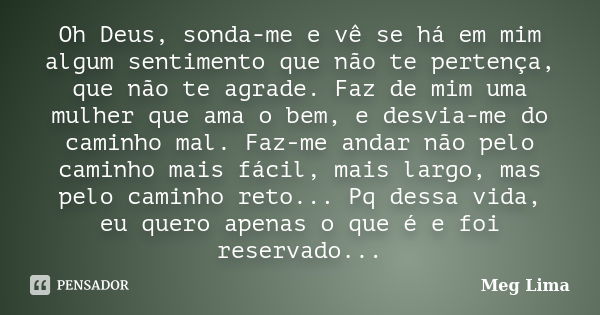 Oh Deus, sonda-me e vê se há em mim algum sentimento que não te pertença, que não te agrade. Faz de mim uma mulher que ama o bem, e desvia-me do caminho mal. Fa... Frase de Meg Lima.