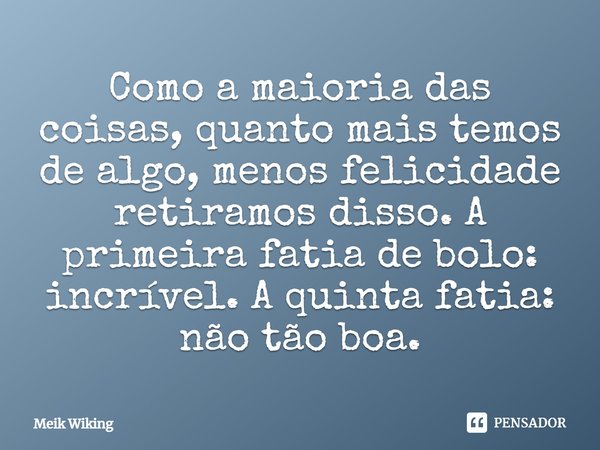 ⁠Como a maioria das coisas, quanto mais temos de algo, menos felicidade retiramos disso. A primeira fatia de bolo: incrível. A quinta fatia: não tão boa.... Frase de Meik Wiking.