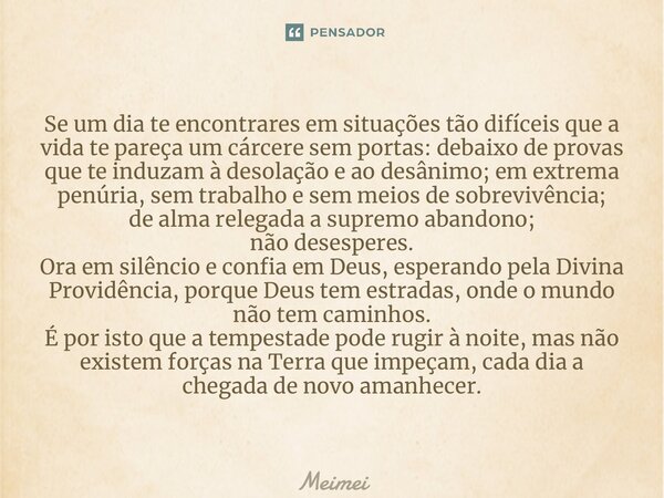 ⁠Se um dia te encontrares em situações tão difíceis que a vida te pareça um cárcere sem portas: debaixo de provas que te induzam à desolação e ao desânimo; em e... Frase de Meimei.