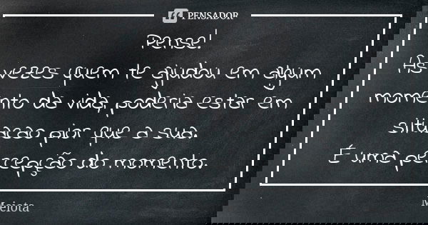 Pense! As vezes quem te ajudou em algum momento da vida, poderia estar em situacao pior que a sua. É uma percepção do momento.... Frase de Meiota.