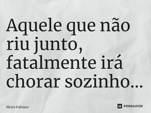 ⁠Aquele que não riu junto, fatalmente irá chorar sozinho…... Frase de Meire Fabiano.