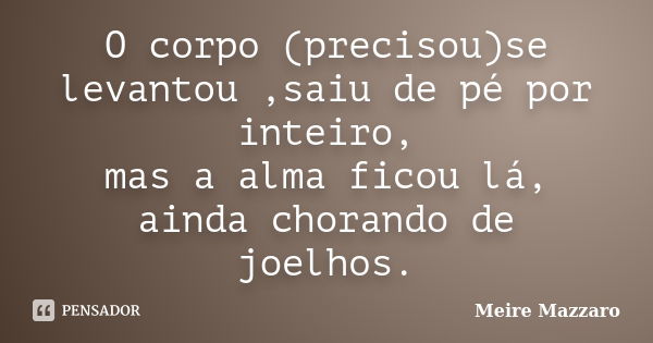 O corpo (precisou)se levantou ,saiu de pé por inteiro, mas a alma ficou lá, ainda chorando de joelhos.... Frase de Meire Mazzaro.