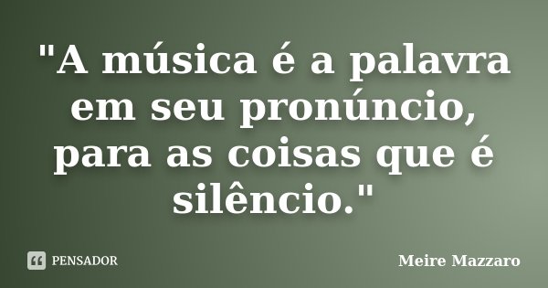 "A música é a palavra em seu pronúncio, para as coisas que é silêncio."... Frase de Meire Mazzaro.