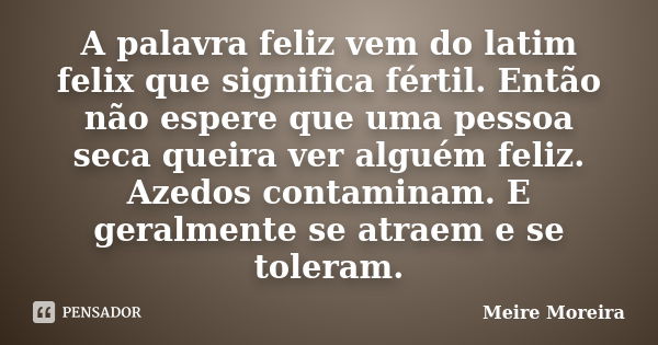 A palavra feliz vem do latim felix que significa fértil. Então não espere que uma pessoa seca queira ver alguém feliz. Azedos contaminam. E geralmente se atraem... Frase de Meire Moreira.