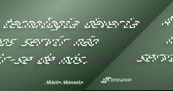 A tecnologia deveria nos servir não servir-se de nós.... Frase de Meire Moreira.