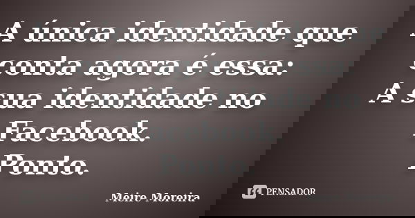 A única identidade que conta agora é essa: A sua identidade no Facebook. Ponto.... Frase de Meire Moreira.