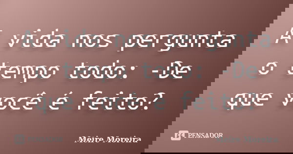 A vida nos pergunta o tempo todo: -De que você é feito?... Frase de Meire Moreira.
