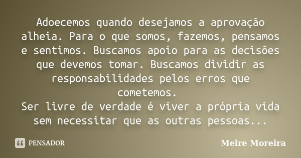 Adoecemos quando desejamos a aprovação alheia. Para o que somos, fazemos, pensamos e sentimos. Buscamos apoio para as decisões que devemos tomar. Buscamos divid... Frase de Meire Moreira.