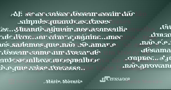 Ah, se as coisas fossem assim tão simples quanto as frases feitas...Quando alguém nos aconselha trocar de livro...ou virar a página...mas não é e nós sabemos qu... Frase de Meire Moreira.