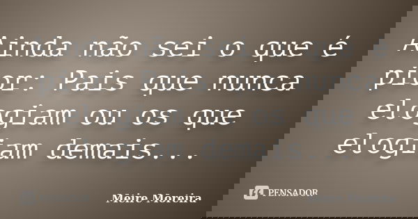 Ainda não sei o que é pior: Pais que nunca elogiam ou os que elogiam demais...... Frase de Meire Moreira.