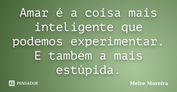 Amar é a coisa mais inteligente que podemos experimentar. E também a mais estúpida.... Frase de Meire Moreira.