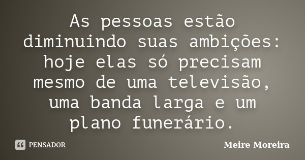 As pessoas estão diminuindo suas ambições: hoje elas só precisam mesmo de uma televisão, uma banda larga e um plano funerário.... Frase de Meire Moreira.