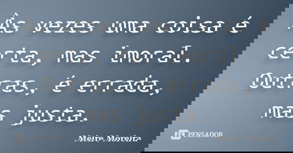 Às vezes uma coisa é certa, mas imoral. Outras, é errada, mas justa.... Frase de Meire Moreira.