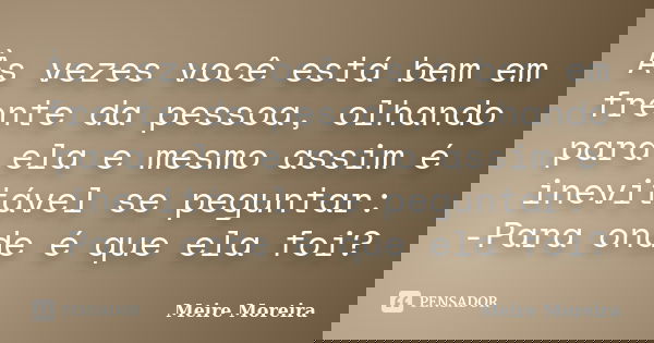 Às vezes você está bem em frente da pessoa, olhando para ela e mesmo assim é inevitável se peguntar: -Para onde é que ela foi?... Frase de Meire Moreira.