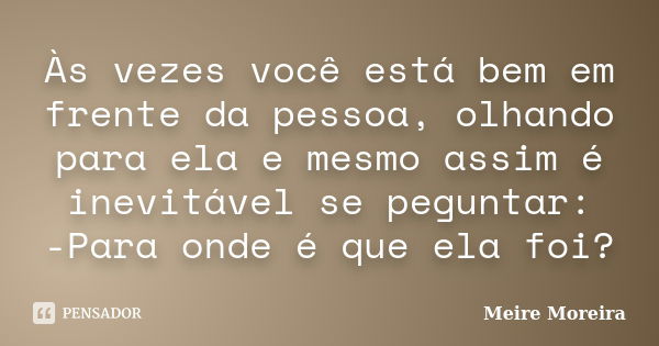 Às vezes você está bem em frente da pessoa, olhando para ela e mesmo assim é inevitável se peguntar: -Para onde é que ela foi?... Frase de Meire Moreira.