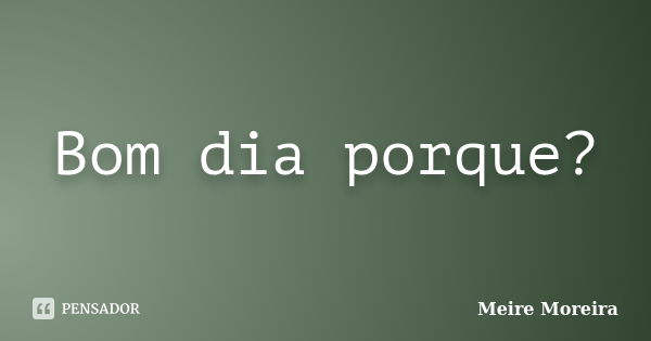 Bom dia porque?... Frase de Meire Moreira.