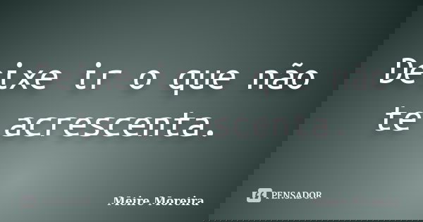 Deixe ir o que não te acrescenta.... Frase de Meire Moreira.