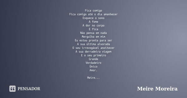 Fica comigo Fica comigo até o dia amanhecer Esquece o sono A fome A dor no corpo E fica Não pensa em nada Mergulha em mim Eu estou pronta para ser A sua última ... Frase de Meire Moreira.