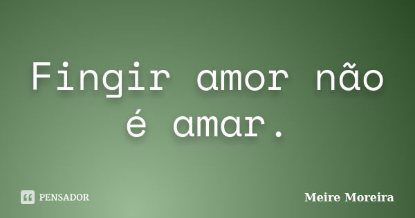 Fingir amor não é amar.... Frase de Meire Moreira.