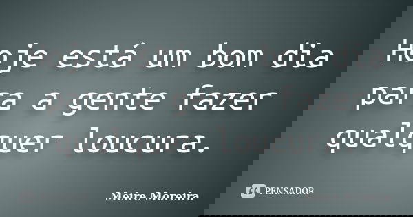 Hoje está um bom dia para a gente fazer qualquer loucura.... Frase de Meire Moreira.