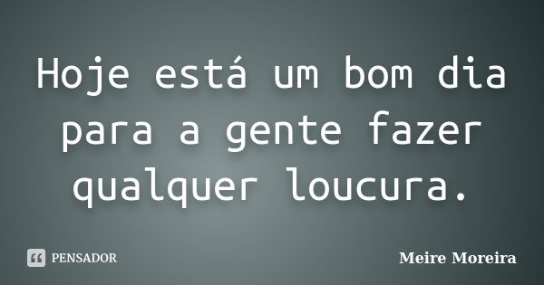 Hoje está um bom dia para a gente fazer qualquer loucura.... Frase de Meire Moreira.