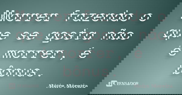 Morrer fazendo o que se gosta não é morrer, é bônus.... Frase de Meire Moreira.