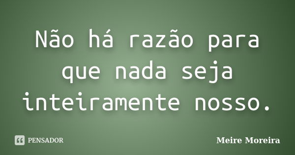 Não há razão para que nada seja inteiramente nosso.... Frase de Meire Moreira.